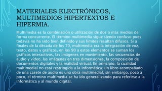 MATERIALES ELECTRÓNICOS,
MULTIMEDIOS HIPERTEXTOS E
HIPERMIA.
Multimedia es la combinación o utilización de dos o más medios de
forma concurrente. El término multimedia sigue siendo confuso pues
todavía no ha sido bien definido y sus límites resultan difusos. Si a
finales de la década de los 70, multimedia era la integración de voz,
texto, datos y gráficos, en los 90 a estos elementos se suman los
gráficos interactivos, las imágenes en movimiento, las secuencias de
audio y vídeo, las imágenes en tres dimensiones, la composición de
documentos digitales y la realidad virtual. En principio, la cualidad
multimedial no está restringida a la informática: un libro acompañado
de una casete de audio es una obra multimedial, sin embargo, poco a
poco, el término multimedia se ha ido generalizando para referirse a la
informática y al mundo digital.
 