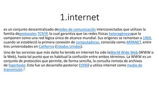 1.internet
es un conjunto descentralizado deredes de comunicación interconectadas que utilizan la
familia deprotocolos TCP/IP, lo cual garantiza que las redes físicas heterogéneasque la
componen como una red lógica única de alcance mundial. Sus orígenes se remontan a 1969,
cuando se estableció la primera conexión de computadoras, conocida como ARPANET, entre
tres universidades en California (Estados Unidos).
Uno de los servicios que más éxito ha tenido en internet ha sido laWorld Wide Web (WWW o
la Web), hasta tal punto que es habitual la confusión entre ambos términos. La WWW es un
conjunto de protocolos que permite, de forma sencilla, la consulta remota de archivos
de hipertexto. Esta fue un desarrollo posterior (1990) y utiliza internet como medio de
transmisión.4
 