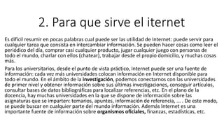 2. Para que sirve el iternet
Es difícil resumir en pocas palabras cual puede ser las utilidad de Internet: puede servir para
cualquier tarea que consista en intercambiar información. Se pueden hacer cosas como leer el
periódico del día, comprar casi cualquier producto, jugar cualquier juego con personas de
todo el mundo, charlar con ellos (chatear), trabajar desde el propio domicilio, y muchas cosas
más.
Para los universitarios, desde el punto de vista práctico, Internet puede ser una fuente de
información: cada vez más universidades colocan información en Internet disponible para
todo el mundo. En el ámbito de la investigación, podemos conectarnos con las universidades
de primer nivel y obtener información sobre sus últimas investigaciones, conseguir artículos,
consultar bases de datos bibliográficas para localizar referencias, etc. En el plano de la
docencia, hay muchas universidades en la que se dispone de información sobre las
asignaturas que se imparten: temarios, apuntes, información de referencia, ... . De este modo,
se puede buscar en cualquier parte del mundo información. Además Internet es una
importante fuente de información sobre organismos oficiales, finanzas, estadísticas, etc.
 