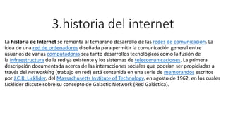 3.historia del internet
La historia de Internet se remonta al temprano desarrollo de las redes de comunicación. La
idea de una red de ordenadores diseñada para permitir la comunicación general entre
usuarios de varias computadoras sea tanto desarrollos tecnológicos como la fusión de
la infraestructura de la red ya existente y los sistemas de telecomunicaciones. La primera
descripción documentada acerca de las interacciones sociales que podrían ser propiciadas a
través del networking (trabajo en red) está contenida en una serie de memorandos escritos
por J.C.R. Licklider, del Massachusetts Institute of Technology, en agosto de 1962, en los cuales
Licklider discute sobre su concepto de Galactic Network (Red Galáctica).
 