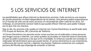 5 LOS SERVICIOS DE INTERNET
Las posibilidades que ofrece Internet se denominan servicios. Cada servicio es una manera
de sacarle provecho a la Red independiente de las demás. Una persona podría especializarse
en el manejo de sólo uno de estos servicios sin necesidad de saber nada de los otros. Sin
embargo, es conveniente conocer todo lo que puede ofrecer Internet, para poder trabajar
con lo que más nos interese.
Hoy en día, los servicios más usados en Internet son: Correo Electrónico, la world wide wed,
FTP, Grupos de Noticias, IRC y Servicios de Telefonía.
-El Correo Electrónico nos permite enviar cartas escritas con el ordenador a otras personas
que tengan acceso a internet. Las cartas quedan acumuladas en Internet hasta el momento
en que las piden la personas a las que se le a mandado. Es entonces cuando son enviadas al
ordenador del destinatario para que pueda leerlas. El correo electrónico es casi instantáneo,
a diferencia del correo normal, y además muy barato. Podemos cartearnos con cualquier
persona del Mundo que disponga de conexión a Internet.
 