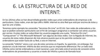 6. LA ESTRUCTURA DE LA RED DE
INTERNT:
En los últimos años se han desarrollado grandes redes que unían ordenadores de empresas o de
particulares. Estas redes, eran de tipo LAN o WAN. Internet es otra Red que está por encima de éstas y
que las une a todas.
Tenemos como ejemplo los conocidos "Servicios On-Line" en EE.UU. Son redes de ordenadores a los
que se podían conectar particulares con el fin de conseguir programas o contactar con otros usuarios
por correo. A estas redes se subscribían los usuarios pagando una cuota. "America On-Line",
"Compuserver" ó "The Microsoft Network" son algunas de éstas redes. Con la llegada de Internet, los
usuarios de estas redes disponen de más alcance puesto que se les permite contactar con
ordenadores que están fuera de su Red, o sea en Internet.
La conocida "InfoVía" viene a ser uno de estos servicios en España. Su aparición, sin embargo, fue
posterior a la de Internet. InfoVía da dos servicios que es importante diferenciar. Por un lado está
InfoVía como red de ordenadores a nivel nacional, y por otro lado está el servicio de conexión entre
ordenadores de proveedores y usuarios a través de InfoVía a precio de llamada local.
 