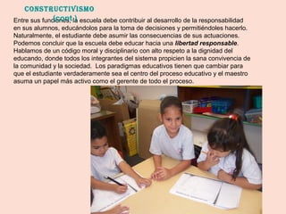Entre sus funciones, la escuela debe contribuir al desarrollo de la responsabilidad
en sus alumnos, educándolos para la toma de decisiones y permitiéndoles hacerlo.
Naturalmente, el estudiante debe asumir las consecuencias de sus actuaciones.
Podemos concluir que la escuela debe educar hacia una libertad responsable.
Hablamos de un código moral y disciplinario con alto respeto a la dignidad del
educando, donde todos los integrantes del sistema propicien la sana convivencia de
la comunidad y la sociedad. Los paradigmas educativos tienen que cambiar para
que el estudiante verdaderamente sea el centro del proceso educativo y el maestro
asuma un papel más activo como el gerente de todo el proceso.
ConstruCtivismo
(cont.)
 