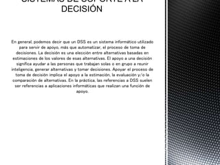 En general, podemos decir que un DSS es un sistema informático utilizado
para servir de apoyo, más que automatizar, el proceso de toma de
decisiones. La decisión es una elección entre alternativas basadas en
estimaciones de los valores de esas alternativas. El apoyo a una decisión
significa ayudar a las personas que trabajan solas o en grupo a reunir
inteligencia, generar alternativas y tomar decisiones. Apoyar el proceso de
toma de decisión implica el apoyo a la estimación, la evaluación y/o la
comparación de alternativas. En la práctica, las referencias a DSS suelen
ser referencias a aplicaciones informáticas que realizan una función de
apoyo.
 