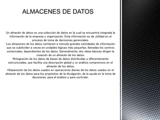 Un almacén de datos es una colección de datos en la cual se encuentra integrada la
información de la empresa u organización. Esta información es de utilidad en el
proceso de toma de decisiones gerenciales.
Los almacenes de los datos contienen a menudo grandes cantidades de información
que se subdividen a veces en unidades lógicas más pequeñas, llamadas los centros
comerciales, dependientes de los datos. Generalmente, dos ideas básicas dirigen la
creación de un almacén de los datos:
*Integración de los datos de bases de datos distribuidas y diferentemente
estructuradas, que facilita una descripción global y un análisis comprensivo en el
almacén de los datos.
*Separación de los datos usados en operaciones diarias de los datos usados en el
almacén de los datos para los propósitos de la divulgación, de la ayuda en la toma de
decisiones, para el análisis y para controlar.
 
