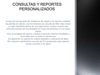 Aunque las herramientas de inteligencia del negocio, los reportes estándar,
las planillas de cálculo y las herramientas de consulta de SQL todos tienen
su lugar importante dentro de una organización, muchos usuarios aún
enfrentan brechas de funcionalidad con estas herramientas en tres áreas
claves:
*Las necesidades de reporte y análisis involucran sistemas heredados y
otros datos que no están en warehouses
*La aplicación no soporta los análisis deseados y volúmenes de datos
*Se requieren significativos recursos de TI y preparación para soportar
nuevas consultas a los datos.
.
 