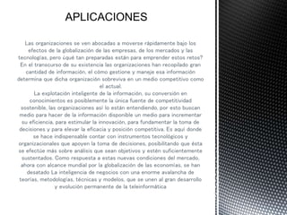 Las organizaciones se ven abocadas a moverse rápidamente bajo los
efectos de la globalización de las empresas, de los mercados y las
tecnologías, pero ¿qué tan preparadas están para emprender estos retos?
En el transcurso de su existencia las organizaciones han recopilado gran
cantidad de información, el cómo gestione y maneje esa información
determina que dicha organización sobreviva en un medio competitivo como
el actual.
La explotación inteligente de la información, su conversión en
conocimientos es posiblemente la única fuente de competitividad
sostenible, las organizaciones así lo están entendiendo, por esto buscan
medio para hacer de la información disponible un medio para incrementar
su eficiencia, para estimular la innovación, para fundamentar la toma de
decisiones y para elevar la eficacia y posición competitiva. Es aquí donde
se hace indispensable contar con instrumentos tecnológicos y
organizacionales que apoyen la toma de decisiones, posibilitando que ésta
se efectúe más sobre análisis que sean objetivos y estén suficientemente
sustentados. Como respuesta a estas nuevas condiciones del mercado,
ahora con alcance mundial por la globalización de las economías, se han
desatado La inteligencia de negocios con una enorme avalancha de
teorías, metodologías, técnicas y modelos, que se unen al gran desarrollo
y evolución permanente de la teleinformática
 