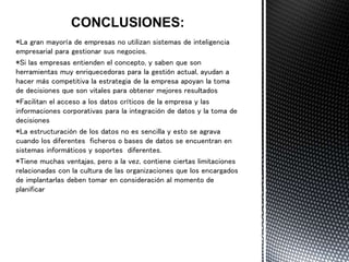 *La gran mayoría de empresas no utilizan sistemas de inteligencia
empresarial para gestionar sus negocios.
*Si las empresas entienden el concepto, y saben que son
herramientas muy enriquecedoras para la gestión actual, ayudan a
hacer más competitiva la estrategia de la empresa apoyan la toma
de decisiones que son vitales para obtener mejores resultados
*Facilitan el acceso a los datos críticos de la empresa y las
informaciones corporativas para la integración de datos y la toma de
decisiones
*La estructuración de los datos no es sencilla y esto se agrava
cuando los diferentes ficheros o bases de datos se encuentran en
sistemas informáticos y soportes diferentes.
*Tiene muchas ventajas, pero a la vez, contiene ciertas limitaciones
relacionadas con la cultura de las organizaciones que los encargados
de implantarlas deben tomar en consideración al momento de
planificar
 