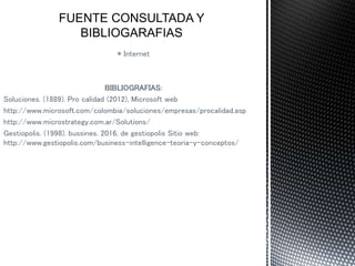 * Internet
BIBLIOGRAFIAS:
Soluciones. (1889). Pro calidad (2012), Microsoft web
http://www.microsoft.com/colombia/soluciones/empresas/procalidad.asp
http://www.microstrategy.com.ar/Solutions/
Gestiopolis. (1998). bussines. 2016, de gestiopolis Sitio web:
http://www.gestiopolis.com/business-intelligence-teoria-y-conceptos/
 
