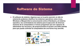 Software de Sistema
El software de sistema, digamos que es la parte esencial, en ella no
solamente podemos clasificar los sistemas operativos como Linux,
Windows o Macpermite la comunicación entre el Hardware y el sistema
operativo, los controladores de sistema para la ejecución de diversos
sectores de la computadora e incluso programas que son capaces de
administrar los recursos y de proporcionarle al usuario una bella interfaz
para que pueda controlar la computadora de una forma muy sencilla.