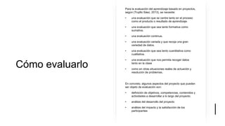 Cómo evaluarlo
Para la evaluación del aprendizaje basado en proyectos,
según (Trujillo Sáez, 2013), se necesita:
• una evaluación que se centre tanto en el proceso
como el producto o resultado de aprendizaje.
• una evaluación que sea tanto formativa como
sumativa.
• una evaluación continua.
• una evaluación variada y que recoja una gran
variedad de datos.
• una evaluación que sea tanto cuantitativa como
cualitativa.
• una evaluación que nos permita recoger datos
tanto en la clase
• como en otras situaciones reales de actuación y
resolución de problemas.
En concreto, algunos aspectos del proyecto que pueden
ser objeto de evaluación son:
• definición de objetivos, competencias, contenidos y
actividades a desarrollar a lo largo del proyecto.
• análisis del desarrollo del proyecto
• análisis del impacto y la satisfacción de los
participantes
 