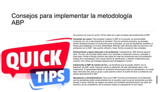 Consejos para implementar la metodología
ABP
De acuerdo con (Lenz & Larmer, 2016), estos son cuatro consejos para implementar el ABP:
Comenzar de a poco: Para empezar a aplicar el ABP en la escuela, es recomendable
comenzar con uno o dos proyectos al semestre. Para los primeros proyectos, se aconseja
preferir temáticas simples con productos pocos ambiciosos, ya que los estudiantes necesitan un
tiempo para adaptarse a la nueva metodología. Mientras más cómodos estén los alumnos y los
profesores con el ABP, más querrán utilizarlo y hacer frente a proyectos más complejos.
Entrenamiento y apoyo adecuado a los profesores: Capacitarse en ABP demora algunos
años. Por esto, las escuelas deben darle a sus docentes un desarrollo continuo y pensado a
largo plazo, donde el equipo directivo sea capaz de crear las condiciones para una aceptación
exitosa de la metodología. Esto incluye tiempo de planificación y reflexión colaborativa para
construir una cultura que entregue espacios para arriesgarse e innovar.
Implementar el ABP de manera ad hoc: Los beneficios que se pueden obtener con la
aplicación del ABP, serán mayores cuando la realización de esta metodología sea a nivel
institucional. El aprendizaje basado en proyectos funciona para todos los estudiantes y no puede
estar reservado sólo para un grupo o para quienes tuvieron la suerte de tener a profesores que
aplican generalmente el ABP.
Apropiación y retroalimentación: Para que el ABP funcione correctamente, es fundamental
que los estudiantes estén comprometidos con el proyecto, para lo que se recomienda que ellos
escojan el tema. Además, se sugiere que exista una constante retroalimentación por parte del
docente y de los compañeros. Así el proyecto mejora y la apropiación es aún mayor.
 