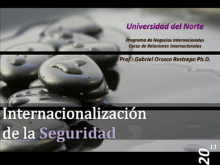 Universidad del Norte Programa de Negocios Internacionales Curso de Relaciones Internacionales Prof.: Gabriel Orozco Restrepo Ph.D. Internacionalización de la Seguridad 11 20 