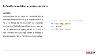 Definición de variables y constantes en Java
Variable.
Una variable es un lugar en memoria donde
almacenaremos un dato que podrá cambiar o
no a lo largo de la ejecución de nuestros
programas. Todas las variables tienen que ser
de un determinado tipo y tener un nombre.
Por convenio las variables tienen al menos el
primer caracter de su nombre en minúsculas.
 