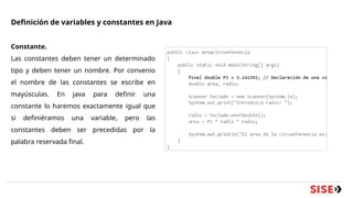 Definición de variables y constantes en Java
Constante.
Las constantes deben tener un determinado
tipo y deben tener un nombre. Por convenio
el nombre de las constantes se escribe en
mayúsculas. En java para definir una
constante lo haremos exactamente igual que
si definiéramos una variable, pero las
constantes deben ser precedidas por la
palabra reservada final.
 