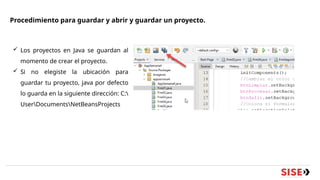 Procedimiento para guardar y abrir y guardar un proyecto.
 Los proyectos en Java se guardan al
momento de crear el proyecto.
 Si no elegiste la ubicación para
guardar tu proyecto, java por defecto
lo guarda en la siguiente dirección: C:
UserDocumentsNetBeansProjects
 