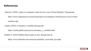 Referencias
Alarcon J. (2022). ¿Qué es la máquina virtual de Java o Java Virtual Machine?. Recuperado
https://www.campusmvp.es/recursos/post/que-es-la-maquina-virtual-de-java-o-java-virtual-
machine.aspx
Catedu. (2022). Constantes y variables Recuperado
https://catedu.github.io/poo-java/constantes_y_variables.html
Roldan A. (2022) Palabras Reservadas en Java. Recuperado de
https://www.ciberaula.com/cursos/java/palabras_reservadas_java.php
 