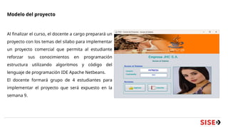 Modelo del proyecto
Al finalizar el curso, el docente a cargo preparará un
proyecto con los temas del silabo para implementar
un proyecto comercial que permita al estudiante
reforzar sus conocimientos en programación
estructura utilizando algoritmos y código del
lenguaje de programación IDE Apache Netbeans.
El docente formará grupo de 4 estudiantes para
implementar el proyecto que será expuesto en la
semana 9.
 