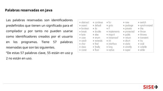 Palabras reservadas en Java
Las palabras reservadas son identificadores
predefinidos que tienen un significado para el
compilador y por tanto no pueden usarse
como identificadores creados por el usuario
en los programas. Tiene 57 palabras
reservadas que son las siguientes.
“De estas 57 palabras clave, 55 están en uso y
2 no están en uso.
 