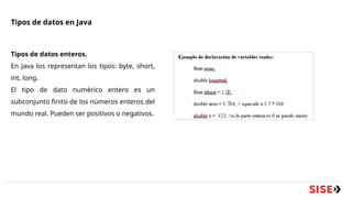 Tipos de datos en Java
Tipos de datos enteros.
En Java los representan los tipos: byte, short,
int, long.
El tipo de dato numérico entero es un
subconjunto finito de los números enteros del
mundo real. Pueden ser positivos o negativos.
 