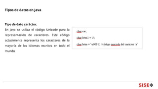Tipos de datos en Java
Tipo de dato carácter.
En Java se utiliza el código Unicode para la
representación de caracteres. Este código
actualmente representa los caracteres de la
mayoría de los idiomas escritos en todo el
mundo
 