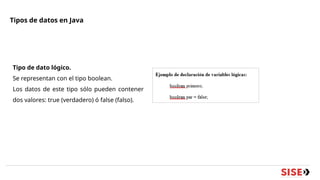 Tipos de datos en Java
Tipo de dato lógico.
Se representan con el tipo boolean.
Los datos de este tipo sólo pueden contener
dos valores: true (verdadero) ó false (falso).
 