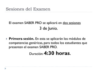 Sesiones del Examen


    El examen SABER PRO se aplicará en dos sesiones
                         3 de Junio.

   Primera sesión. En esta se aplicarán los módulos de
    competencias genéricas, para todos los estudiantes que
    presenten el examen SABER PRO.
                  Duración: 4:30    horas.
 