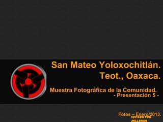 San Mateo Yoloxochitlán.
          Teot., Oaxaca.
Muestra Fotográfica de la Comunidad.
                     - Presentación 5 -


                       Fotos – Enero/2013.
                            Editado por
                            MILLENION
 