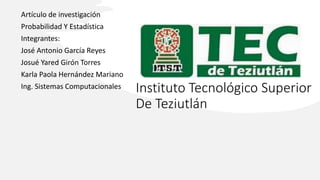 Instituto Tecnológico Superior
De Teziutlán
Artículo de investigación
Probabilidad Y Estadística
Integrantes:
José Antonio García Reyes
Josué Yared Girón Torres
Karla Paola Hernández Mariano
Ing. Sistemas Computacionales
 