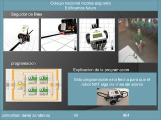 Esta programación esta hecha para que el
robot NXT siga las lines sin salirse
fotografia
Seguidor de linea
programacion
Colegio nacional nicolas esguerra
Edificamos futuro
Johnathan david zambrano 40 904
Explicacion de la programacion