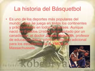 La historia del Básquetbol Es uno de los deportes más populares del mundo, pues se juega en todos los continentes y prácticamente en todos los países. Aunque nació en Estados Unidos fue inventado por un canadiense, el doctor  James Naismith , profesor de educación física, como un deporte adicional para los estudiantes de la  YMCA  de Massachussets. 