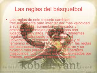 Las reglas del básquetbol Las reglas de este deporte cambian frecuentemente para intentar dar más velocidad a sus acciones, aumentar el marcador y aminorar las ventajas de los equipos con jugadores muy altos. Normas algo diferentes regulan el baloncesto internacional, el universitario, el escolar, el profesional y el femenino en Estados Unidos. En 1971 las reglas del baloncesto femenino se modificaron y se hicieron más parecidas a las de los partidos masculinos. Los partidos están supervisados por árbitros, anotadores y cronometradores . 