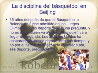 La disciplina del básquetbol en Beijing   36 años después de que el Básquetbol o Baloncesto fuese admitido en los Juegos Olímpicos como deporte, surge una pregunta, y no es sobre quién va a ganar, sino quien va a llegar de segundo. Los Estados Unidos ha acaparado la presea dorada todo ese tiempo, y no por el hecho de haber sido inventado ahí, ese deporte, precisamente. 