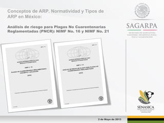 Conceptos de ARP. Normatividad y Tipos de
ARP en México:
Análisis de riesgo para Plagas No Cuarentenarias
Reglamentadas (PNCR): NIMF No. 16 y NIMF No. 21
2 de Mayo de 2013
 