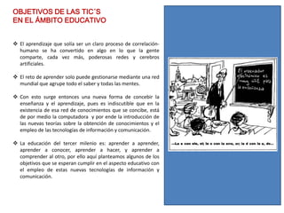 OBJETIVOS DE LAS TIC´S
EN EL ÁMBITO EDUCATIVO


 El aprendizaje que solía ser un claro proceso de correlación-
  humano se ha convertido en algo en lo que la gente
  comparte, cada vez más, poderosas redes y cerebros
  artificiales.

 El reto de aprender solo puede gestionarse mediante una red
  mundial que agrupe todo el saber y todas las mentes.

 Con esto surge entonces una nueva forma de concebir la
  enseñanza y el aprendizaje, pues es indiscutible que en la
  existencia de esa red de conocimientos que se concibe, está
  de por medio la computadora y por ende la introducción de
  las nuevas teorías sobre la obtención de conocimientos y el
  empleo de las tecnologías de información y comunicación.

 La educación del tercer milenio es: aprender a aprender,
  aprender a conocer, aprender a hacer, y aprender a
  comprender al otro, por ello aquí planteamos algunos de los
  objetivos que se esperan cumplir en el aspecto educativo con
  el empleo de estas nuevas tecnologías de información y
  comunicación.
 