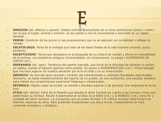 E EMOCION (lat. affectus o passio): Estado anímico acompañado de un tono sentimental (placer o dolor),
por el que el sujeto -animal u hombre- se da cuenta o vive la conveniencia o nocividad de un objeto
sensible.
 ERROR: Condición de los juicios (o las proposiciones) que no se adecuan con la realidad o reflejan la
verdad.
 ESCATOLOGIA: Parte de la teología que trata de las fases finales de la vida humana (muerte, juicio,
etcétera).
 ESCEPTICISMO: Teoría que desespera en la búsqueda de un criterio de verdad y afirma la imposibilidad
de la certeza. Los escépticos antiguos recomendaban, en consecuencia. La epojé o SUSPENSION DE
JUICIO (vid.).
 ESPERANZA (lat. spes): Tendencia del apetito irascible, que brota de la dificultad de alcanzar (o evitar)
un objeto, cuando el lograrlo aparece como posible. Se opone a DESESPERACION (vid.). Virtud teologal
que nos hace esperar en nuestra salvación por la fe en Dios y en su misericordia.
 ESPIRITU: Se dice del alma racional y también del entendimiento y voluntad (facultades espirituales).
Asimismo, se habla metafóricamente del espíritu de un pueblo, de una civilización, una escuela, etcétera,
para indicar sus características superiores"religiosas o intelectuales.
 ESTIMULO: Objeto capaz de excitar un sentido o facultad superior o de provocar una respuesta en el ser
vivo.
 ETICA (lat. ethica): Parte de la filosofía que estudia el obrar humano en cuanto a las normas y fines que
determinan su rectitud. Noción fundamental en la ética es el BIEN (vid.) y la BONDAD (vid.) como fin y
cualidad del obrar humano. La concepción que se posea del bien o fin último humano determinará los
distintos sistemas de ética. Kant pretendió fundamentar una ética formal, independiente de todo
contenido preceptivo y teológico.
 