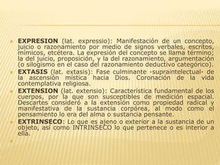  EXPRESION (lat. expressio): Manifestación de un concepto,
juicio o razonamiento por medio de signos verbales, escritos,
mímicos, etcétera. La expresión del concepto se llama término;
la del juicio, proposición, y la del razonamiento, argumentación
(o silogismo en el caso del razonamiento deductivo categórico).
 EXTASIS (lat. extasis): Fase culminante -supraintelectual- de
la ascensión mística hacia Dios. Coronación de la vida
contemplativa religiosa.
 EXTENSION (lat. extensio): Característica fundamental de los
cuerpos, por la que son susceptibles de medición espacial.
Descartes consideró a la extensión como propiedad radical y
manifestativa de la sustancia corpórea, al modo como el
pensamiento lo era del alma o sustancia pensante.
 EXTRINSECO: Lo que es ajeno o exterior a la sustancia de un
objeto, así como INTRINSECO lo que pertenece o es interior a
ella.

 