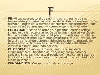 F FE: Virtud sobrenatural que nos inclina a creer lo que no
hemos visto por habernos sido revelado. Existe también una fe
humana, origen de la mayoría de nuestros conocimientos, que
versan sobre objetos que no hemos visto ni demostrado.
 FELICIDAD: Estado de armonía o plenitud interior, reflejo
subjetivo de la recta ordenación de la vida hacia su verdadero
fin. La felicidad se diferencia del placer: puede una vida llena
de placeres ser profundamente desdichada, y, a la inversa, ser
feliz sin disfrutar de placeres. Etimológicamente, procede de
buen demonio, término en el sentido socrático del daimon
interior o espíritu profundo personal.
 FILOSOFIA: Etimológicamente, amor a la sabiduría.
Originariamente, sinónimo de ciencia (conocimiento por
causas). En su sentido actual puede definirse como "saber de
la totalidad de las cosas por sus causas últimas adquirido a la
luz de la razón".
 FUNDAMENTO: Causa o razón de ser de algo.
 