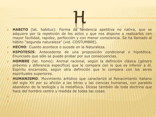 H HABITO (lat. habitus): Forma de tendencia apetitiva no nativa, que se
adquiere por la repetición de los actos y que nos dispone a realizarlos con
mayor facilidad, rapidez, perfección y con menor consciencia. Se ha llamado al
hábito "segunda naturaleza" (vid. COSTUMBRE).
 HECHO: Cuanto acontece o sucede en la Naturaleza.
 HIPOTESIS: Antecedente de una proposición condicional o hipotética.
Enunciado que sólo se puede probar por sus consecuencias.
 HOMBRE (lat. homo): Animal racional, según la definición clásica (género
próximo y diferencia específica) que lo compara con lo que es inferior a él.
Espíritu encarnado, según otra definición que lo compara con los seres
espirituales superiores.
 HUMANISMO: Movimiento artístico que caracterizó al Renacimiento italiano
del siglo XV por su afición a las letras y las ciencias humanas, con paralelo
abandono de la teología y la metafísica. Dícese también de toda doctrina que
hace del hombre centro y medida de todas las cosas.


 
