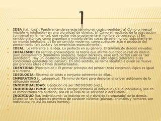 I IDEA (lat. idea): Puede entenderse este término en cuatro sentidos: a) Como universal
intuible -o inteligible- en una pluralidad de objetos. b) Como el resultado de la abstracción
(universal en la mente), que recibe más propiamente el nombre de concepto. c) En
sentido platónico: como arquetipo o modelo de las cosas de este mundo, subsistente en
un mundo inteligible. d) En un sentido moderno: como cualquier acto o producto del
pensamiento (en Locke y los empiristas especialmente).
 IDEAL: Lo referente a la idea. Lo perfecto en su género. El término de deseos elevados.
 IDEALISMO: En sentido gnoseológico: la teoría que afirma que todo lo real es ideal o
puro pensamiento (fenómeno psíquico). Según Berkeley, esse está percipi (ser es "ser
percibido"). Hay un idealismo psicológico (individual) y otro lógico (referente a las
condiciones generales del pensar). En otro sentido, se llama idealista a quien se mueve
por grandes ideas o fines desinteresados.
 IDENTIDAD (Principio de): El primer principio del pensar: todo contenido lógico es igual
a sí mismo.
 IDEOLOGIA: Sistema de ideas o conjunto coherente de ellas.
 IMPERATIVO (i. categórico): Término de Kant para designar el origen autónomo de la
obligación moral.
 INDIVIDUALIDAD: Condición de ser INDIVIDUO (vid.).
 INDIVIDUALISMO: Tendencia a otorgar primacía al individuo (o a lo individual), sea en
el comportamiento humano, sea en la vida de la sociedad o del Estado.
 INDIVIDUO (lat. individuum): Lo indiviso en sí y dividido (o separado) de lo demás.
Dícese de las sustancias primeras de carácter viviente (plantas, animales y hombres son
individuos; no así las cosas inertes).


 