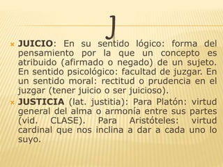 J JUICIO: En su sentido lógico: forma del
pensamiento por la que un concepto es
atribuido (afirmado o negado) de un sujeto.
En sentido psicológico: facultad de juzgar. En
un sentido moral: rectitud o prudencia en el
juzgar (tener juicio o ser juicioso).
 JUSTICIA (lat. justitia): Para Platón: virtud
general del alma o armonía entre sus partes
(vid. CLASE). Para Aristóteles: virtud
cardinal que nos inclina a dar a cada uno lo
suyo.
 
