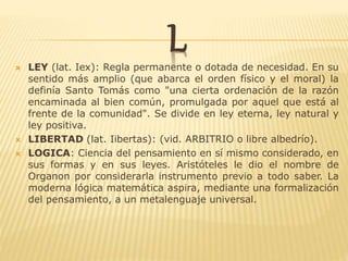 L LEY (lat. Iex): Regla permanente o dotada de necesidad. En su
sentido más amplio (que abarca el orden físico y el moral) la
definía Santo Tomás como "una cierta ordenación de la razón
encaminada al bien común, promulgada por aquel que está al
frente de la comunidad". Se divide en ley eterna, ley natural y
ley positiva.
 LIBERTAD (lat. Iibertas): (vid. ARBITRIO o libre albedrío).
 LOGICA: Ciencia del pensamiento en sí mismo considerado, en
sus formas y en sus leyes. Aristóteles le dio el nombre de
Organon por considerarla instrumento previo a todo saber. La
moderna lógica matemática aspira, mediante una formalización
del pensamiento, a un metalenguaje universal.
 