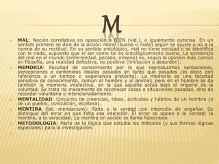 M MAL: Noción correlativa en oposición a BIEN (vid.), e igualmente extensa. En un
sentido primero se dice de la acción moral (buena o mala) según se ajuste o no a la
norma de su rectitud. En su sentido ontológico, mal no tiene entidad o se identifica
con la nada, supuesto que el ser como tal es ontológicamente bueno. La existencia
del mal en el mundo (enfermedad, pecado, miseria) es, según la opinión más común
en filosofía, una realidad defectiva, no positiva (limitación o desorden).
 MEMORIA: Facultad de conocimiento por la que reproducimos sensaciones,
percepciones o contenidos ideales pasados en tanto que pasados (es decir, con
referencia a un tiempo o experiencia pretérita). La memoria es una facultad
sensitiva de conocimiento, común al hombre y al animal; pero en el hombre se da
también la memoria intelectiva, en la que aquélla actúa bajo el imperio de la
voluntad. Se trata no meramente de reconocer cosas o situaciones pasadas, sino de
recordar voluntaria o intencionadamente.
 MENTALIDAD: Conjunto de creencias, ideas, actitudes y hábitos de un hombre (o
de un pueblo, civilización, etcétera).
 MENTIRA (lat. mendacium): Falta a la verdad con intención de engañar. Se
distingue del error en que falta esa intención. El error se opone a la verdad; la
mentira, a la veracidad. La mentira en acción se llama hipocresía.
 METODOLOGIA: Parte de la lógica que estudia los métodos (y sus formas lógicas
especiales) para la investigación.

 