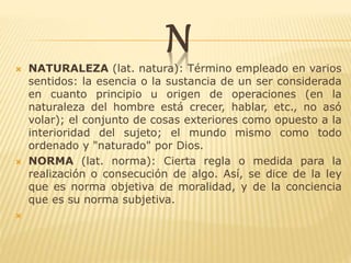 N NATURALEZA (lat. natura): Término empleado en varios
sentidos: la esencia o la sustancia de un ser considerada
en cuanto principio u origen de operaciones (en la
naturaleza del hombre está crecer, hablar, etc., no asó
volar); el conjunto de cosas exteriores como opuesto a la
interioridad del sujeto; el mundo mismo como todo
ordenado y "naturado" por Dios.
 NORMA (lat. norma): Cierta regla o medida para la
realización o consecución de algo. Así, se dice de la ley
que es norma objetiva de moralidad, y de la conciencia
que es su norma subjetiva.

 
