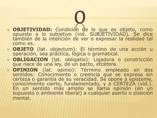 O OBJETIVIDAD: Condición de lo que es objeto, como
opuesto a lo subjetivo (vid. SUBJETIVIDAD). Se dice
también de la intención de ver o expresar la realidad tal
como es.
 OBJETO (lat. objectum): El término de una acción u
operación, sea práctica, lógica o gramatical.
 OBLIGACION (lat. obligatio): Ligadura o constricción
que nace de una ley, de un pacto, etcétera.
 OPINION (lat. opinio): Término empleado en dos
sentidos: Conocimiento o creencia que se expresa sin
certeza o garantía de su veracidad. Se opone a episteme,
conocimiento cierto, fundamentado, y a CERTEZA (vid.).
En un sentido más amplio se llama opinión (en un
supuesto o ambiente liberal) a cualquier aserto o posición
mental.
 