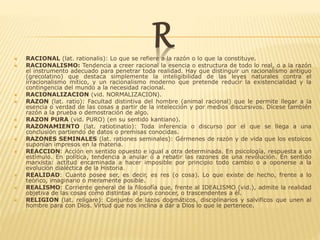 R RACIONAL (lat. rationalis): Lo que se refiere a la razón o lo que la constituye.
 RACIONALISMO: Tendencia a creer racional la esencia o estructura de todo lo real, o a la razón
el instrumento adecuado para penetrar toda realidad. Hay que distinguir un racionalismo antiguo
(grecolatino) que destaca simplemente la inteligibilidad de las leyes naturales contra el
irracionalismo mítico, y un racionalismo moderno que pretende reducir la existencialidad y la
contingencia del mundo a la necesidad racional.
 RACIONALIZACION (vid. NORMALIZACION).
 RAZON (lat. ratio): Facultad distintiva del hombre (animal racional) que le permite llegar a la
esencia o verdad de las cosas a partir de la intelección y por medios discursivos. Dícese también
razón a la prueba o demostración de algo.
 RAZON PURA (vid. PURO) (en su sentido kantiano).
 RAZONAMIENTO (lat. ratiotinatio): Toda inferencia o discurso por el que se llega a una
conclusión partiendo de datos o premisas conocidas.
 RAZONES SEMINALES (lat. rationes seminales): Gérmenes de razón y de vida que los estoicos
suponían impresos en la materia.
 REACCION: Acción en sentido opuesto e igual a otra determinada. En psicología, respuesta a un
estímulo. En política, tendencia a anular o a rebatir las razones de una revolución. En sentido
marxista: actitud encaminada a hacer imposible por principio todo cambio o a oponerse a la
evolución dialéctica de la Historia.
 REALIDAD: Cuanto posee ser, es decir, es res (o cosa). Lo que existe de hecho, frente a lo
teórico, imaginario o meramente posible.
 REALISMO: Corriente general de la filosofía que, frente al IDEALISMO (vid.), admite la realidad
objetiva de las cosas como distintas al puro conocer, o trascendentes a él.
 RELIGION (lat. religare): Conjunto de lazos dogmáticos, disciplinarios y salvificos que unen al
hombre para con Dios. Virtud que nos inclina a dar a Dios lo que le pertenece.
 