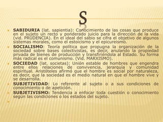 S SABIDURIA (lat. sapientia): Conocimiento de las cosas que produce
en el sujeto un recto y ponderado juicio para la dirección de la vida
(vid. PRUDENCIA). En el ideal del sabio se cifra el objetivo de algunos
sistemas morales, como el estoicismo y el epicureismo.
 SOCIALISMO: Teoría política que propugna la organización de la
sociedad sobre bases colectivistas, es decir, anulando la propiedad
privada de bienes de producción y transfiriéndola al Estado. Su forma
más radical es el comunismo. (Vid. MARXISMO).
 SOCIEDAD (lat. societas): Unión estable de hombres que engendra
entre ellos relaciones de convivencia, jerarquía y comunidad
espiritual. Aristóteles afirmó que el hombre es social por naturaleza,
es decir, que la sociedad es el medio natural en que el hombre vive y
se desarrolla.
 SUBJETIVIDAD: Lo referente al sujeto o a sus condiciones de
conocimiento o de apetición.
 SUBJETIVISMO: Tendencia a enfocar toda cuestión o conocimiento
según las condiciones o los estados del sujeto.

 