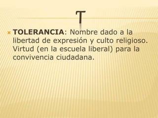 T
 TOLERANCIA: Nombre dado a la
libertad de expresión y culto religioso.
Virtud (en la escuela liberal) para la
convivencia ciudadana.
 