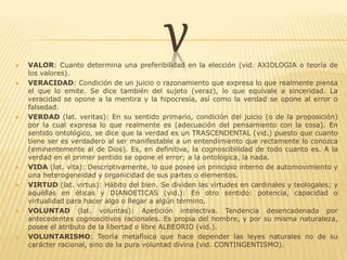 V VALOR: Cuanto determina una preferibilidad en la elección (vid. AXIOLOGIA o teoría de
los valores).
 VERACIDAD: Condición de un juicio o razonamiento que expresa lo que realmente piensa
el que lo emite. Se dice también del sujeto (veraz), lo que equivale a sinceridad. La
veracidad se opone a la mentira y la hipocresía, así como la verdad se opone al error o
falsedad.
 VERDAD (lat. veritas): En su sentido primario, condición del juicio (o de la proposición)
por la cual expresa lo que realmente es (adecuación del pensamiento con la cosa). En
sentido ontológico, se dice que la verdad es un TRASCENDENTAL (vid.) puesto que cuanto
tiene ser es verdadero al ser manifestable a un entendimiento que rectamente lo conozca
(eminentemente al de Dios). Es, en definitiva, la cognoscibilidad de todo cuanto es. A la
verdad en el primer sentido se opone el error; a la ontológica, la nada.
 VIDA (lat. vita): Descriptivamente, lo que posee un principio interno de automovimiento y
una heterogeneidad y organicidad de sus partes o elementos.
 VIRTUD (lat. virtus): Hábito del bien. Se dividen las virtudes en cardinales y teologales; y
aquéllas en éticas y DIANOETICAS (vid.): En otro sentido: potencia, capacidad o
virtualidad para hacer algo o llegar a algún término.
 VOLUNTAD (lat. voluntas): Apetición intelectiva. Tendencia desencadenada por
antecedentes cognoscitivos racionales. Es propia del hombre, y por su misma naturaleza,
posee el atributo de la libertad o libre ALBEDRIO (vid.).
 VOLUNTARISMO: Teoría metafísica que hace depender las leyes naturales no de su
carácter racional, sino de la pura voluntad divina (vid. CONTINGENTISMO).
 