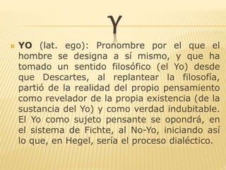 Y
 YO (lat. ego): Pronombre por el que el
hombre se designa a sí mismo, y que ha
tomado un sentido filosófico (el Yo) desde
que Descartes, al replantear la filosofía,
partió de la realidad del propio pensamiento
como revelador de la propia existencia (de la
sustancia del Yo) y como verdad indubitable.
El Yo como sujeto pensante se opondrá, en
el sistema de Fichte, al No-Yo, iniciando así
lo que, en Hegel, sería el proceso dialéctico.
 